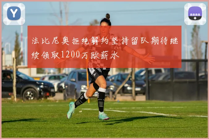 法比尼奥拒绝解约坚持留队期待继续领取1200万欧薪水