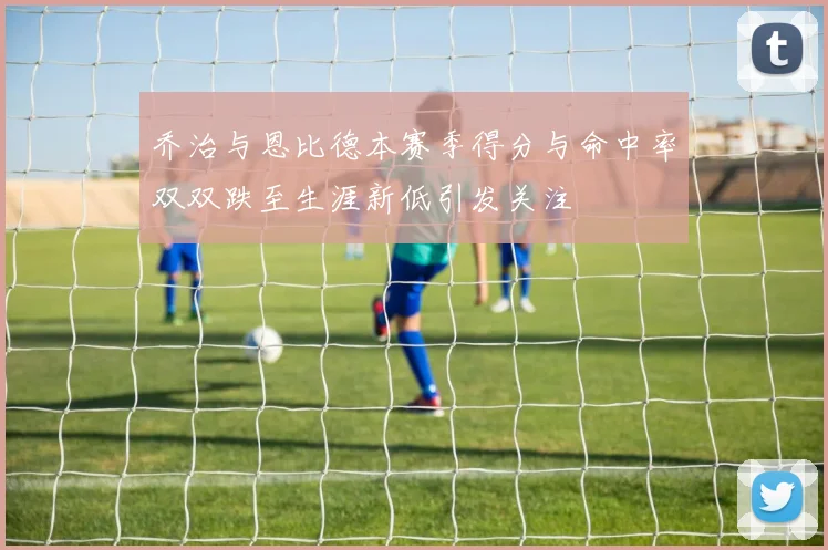 乔治与恩比德本赛季得分与命中率双双跌至生涯新低引发关注
