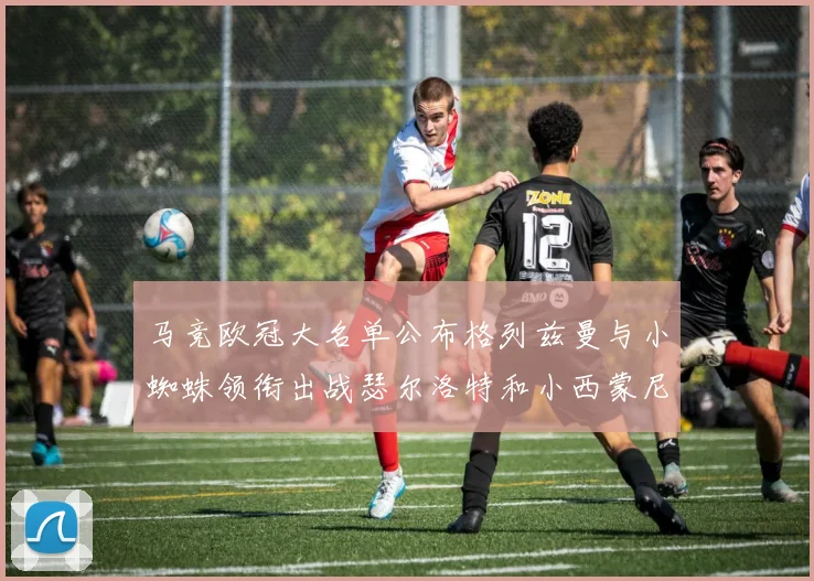 马竞欧冠大名单公布格列兹曼与小蜘蛛领衔出战瑟尔洛特和小西蒙尼在列