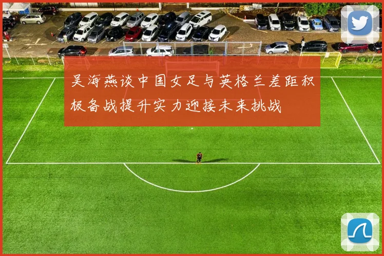 吴海燕谈中国女足与英格兰差距积极备战提升实力迎接未来挑战