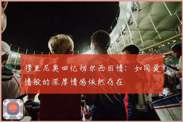 穆里尼奥回忆切尔西旧情：如同爱情般的深厚情感依然存在