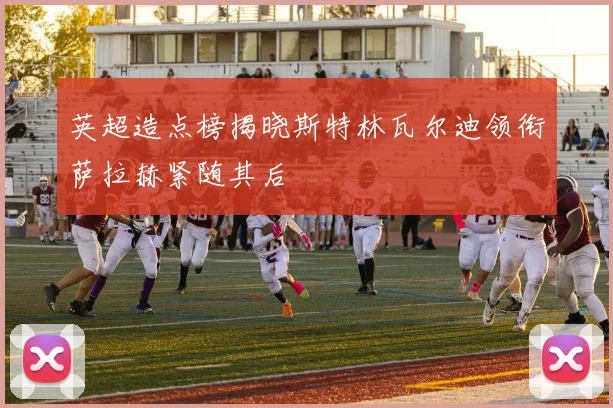 英超造点榜揭晓斯特林瓦尔迪领衔萨拉赫紧随其后