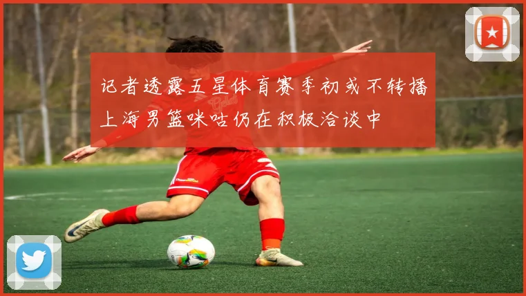 记者透露五星体育赛季初或不转播上海男篮咪咕仍在积极洽谈中