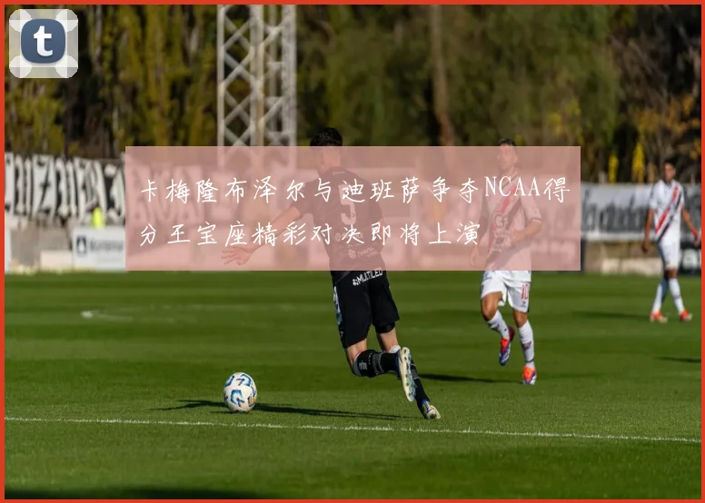 卡梅隆布泽尔与迪班萨争夺NCAA得分王宝座精彩对决即将上演