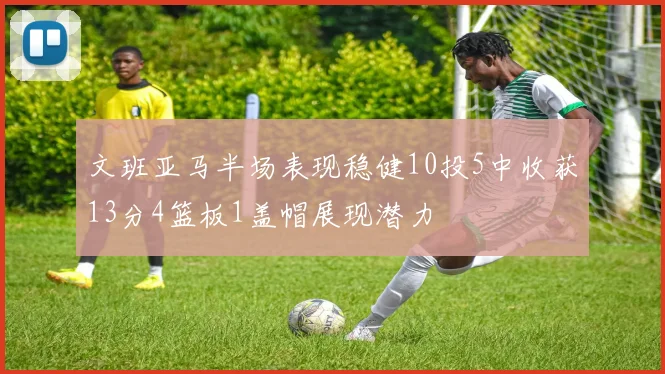 文班亚马半场表现稳健10投5中收获13分4篮板1盖帽展现潜力