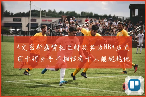 A史密斯盛赞杜兰特称其为NBA历史前十得分手不相信有十人能超越他