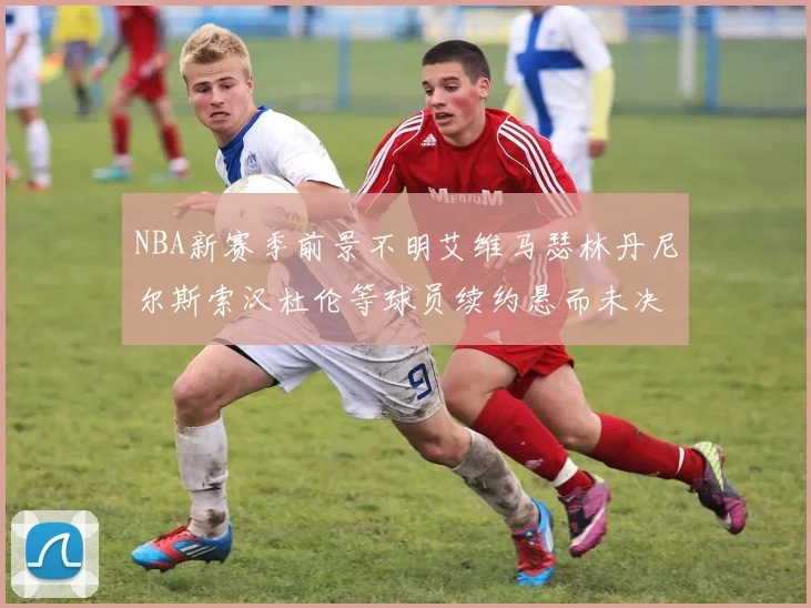 NBA新赛季前景不明艾维马瑟林丹尼尔斯索汉杜伦等球员续约悬而未决