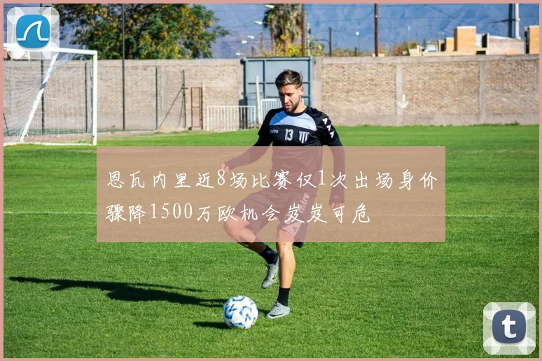 恩瓦内里近8场比赛仅1次出场身价骤降1500万欧机会岌岌可危