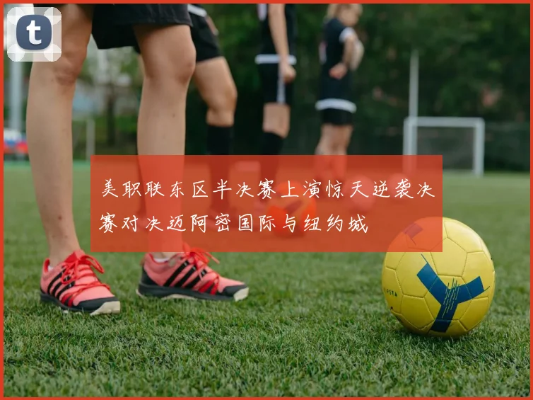 美职联东区半决赛上演惊天逆袭决赛对决迈阿密国际与纽约城