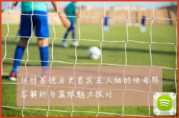 怀特塞德历史首发五人组的传奇阵容解析与篮球魅力探讨