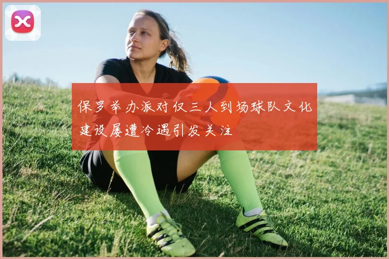保罗举办派对仅三人到场球队文化建设屡遭冷遇引发关注