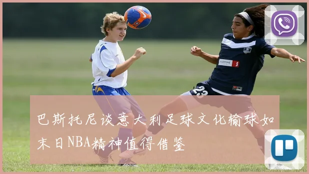巴斯托尼谈意大利足球文化输球如末日NBA精神值得借鉴