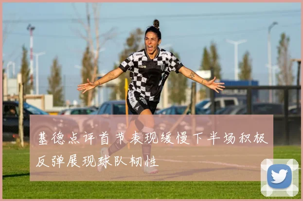 基德点评首节表现缓慢下半场积极反弹展现球队韧性