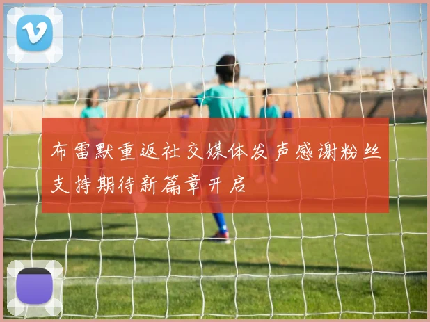 布雷默重返社交媒体发声感谢粉丝支持期待新篇章开启