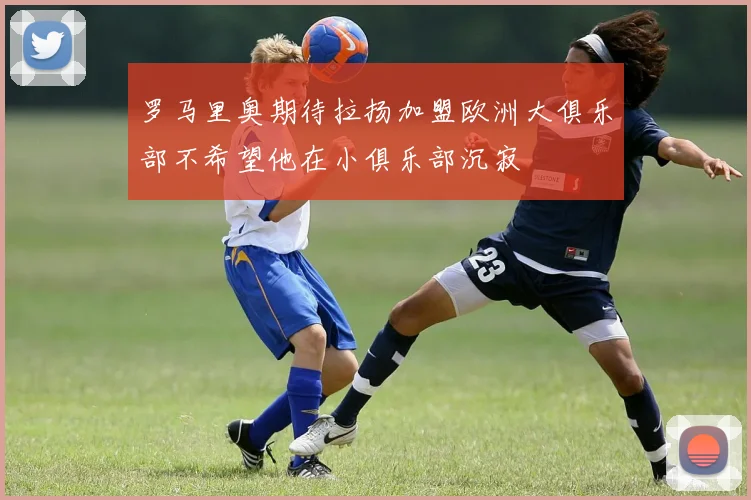 罗马里奥期待拉扬加盟欧洲大俱乐部不希望他在小俱乐部沉寂