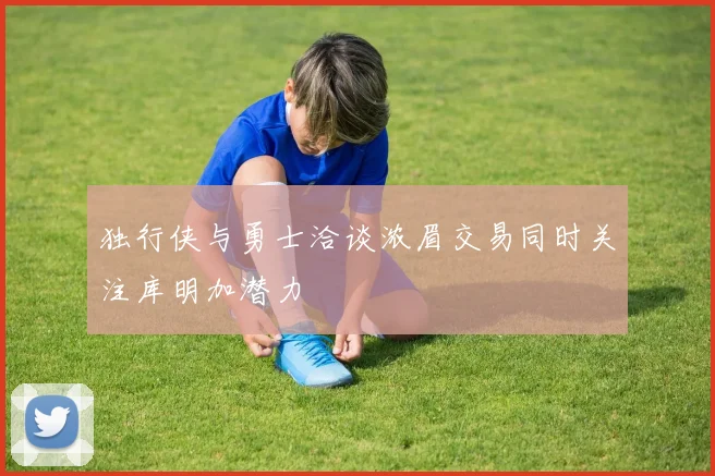 独行侠与勇士洽谈浓眉交易同时关注库明加潜力