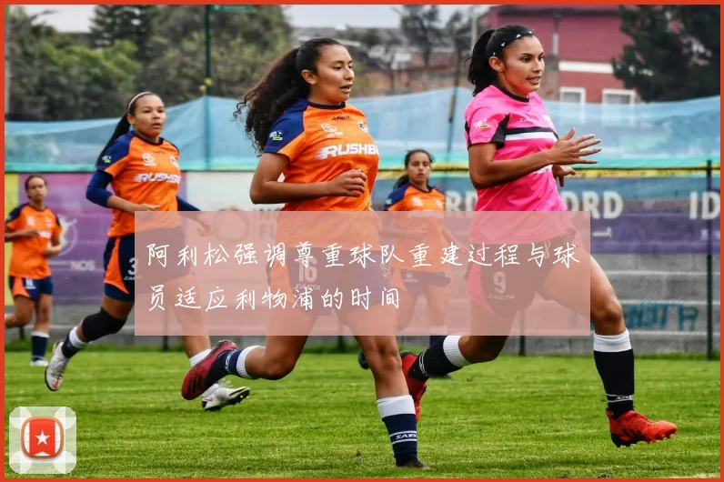阿利松强调尊重球队重建过程与球员适应利物浦的时间