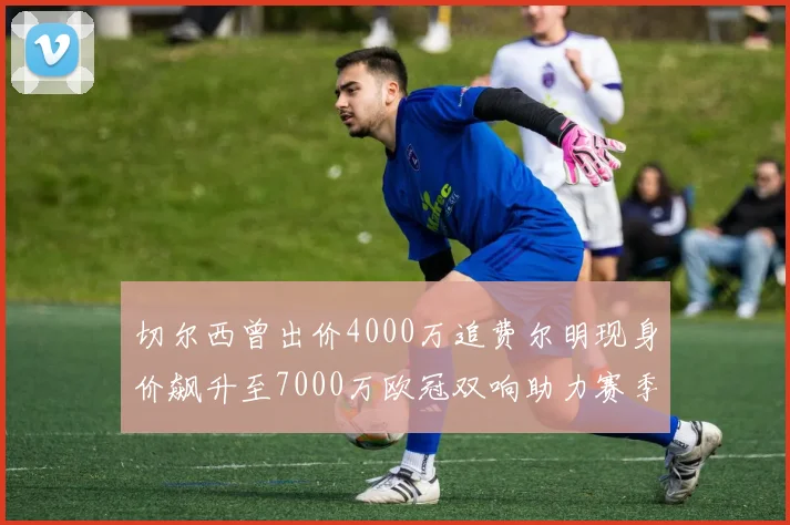 切尔西曾出价4000万追费尔明现身价飙升至7000万欧冠双响助力赛季双10