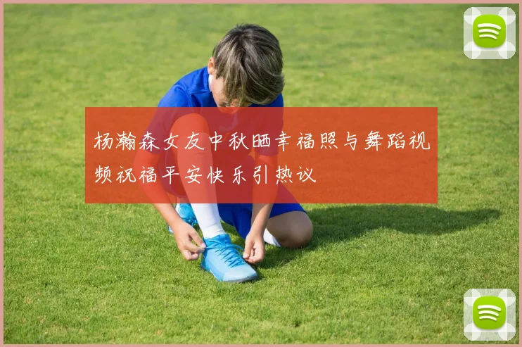 杨瀚森女友中秋晒幸福照与舞蹈视频祝福平安快乐引热议