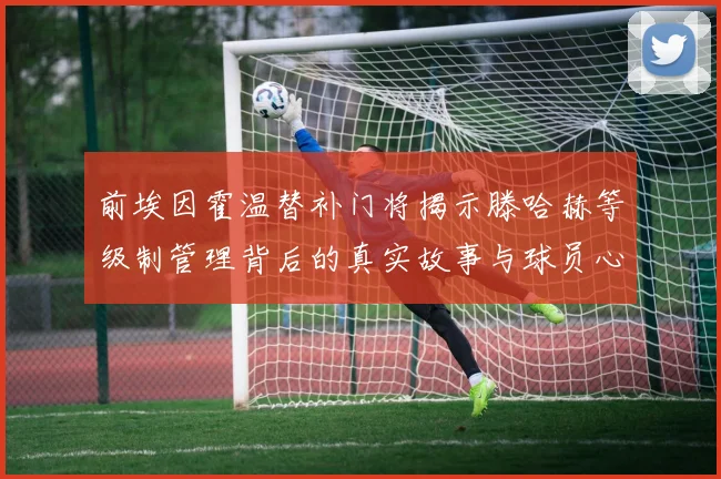 前埃因霍温替补门将揭示滕哈赫等级制管理背后的真实故事与球员心声