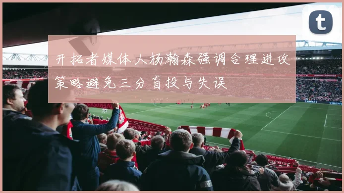 开拓者媒体人杨瀚森强调合理进攻策略避免三分盲投与失误