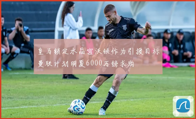 皇马锁定水晶宫沃顿作为引援目标曼联计划明夏6000万镑求购