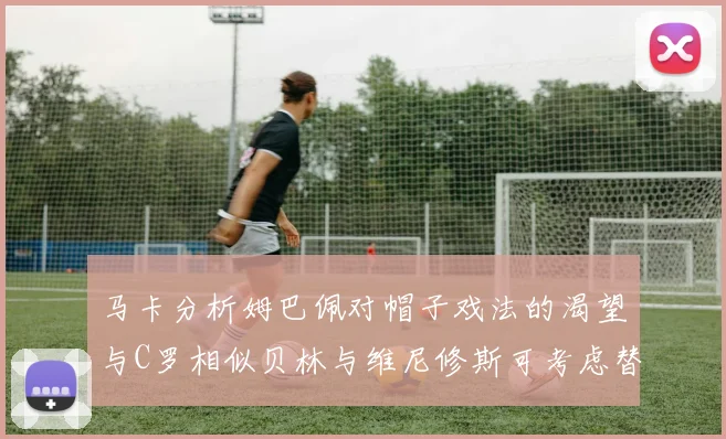 马卡分析姆巴佩对帽子戏法的渴望与C罗相似贝林与维尼修斯可考虑替补出战