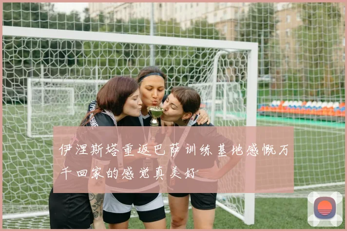 伊涅斯塔重返巴萨训练基地感慨万千回家的感觉真美好