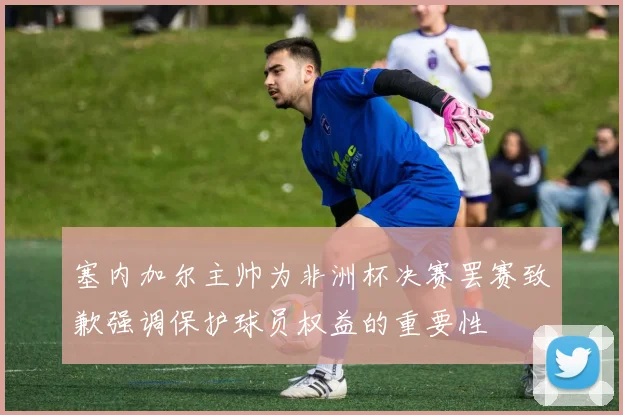 塞内加尔主帅为非洲杯决赛罢赛致歉强调保护球员权益的重要性