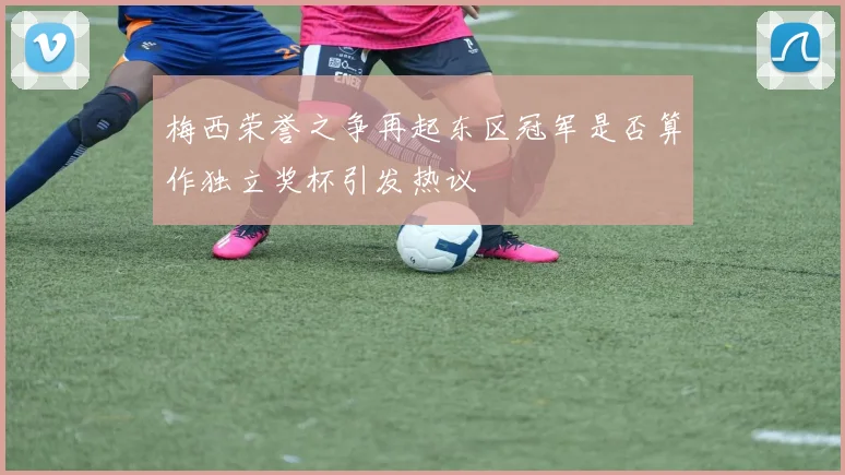 梅西荣誉之争再起东区冠军是否算作独立奖杯引发热议