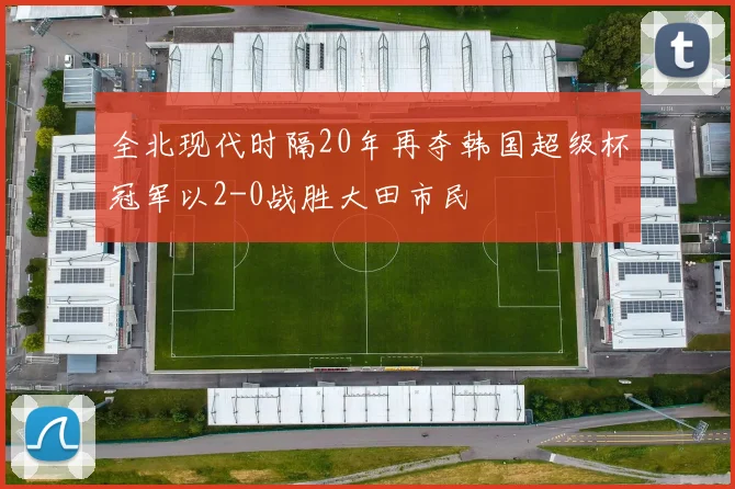 全北现代时隔20年再夺韩国超级杯冠军以2-0战胜大田市民